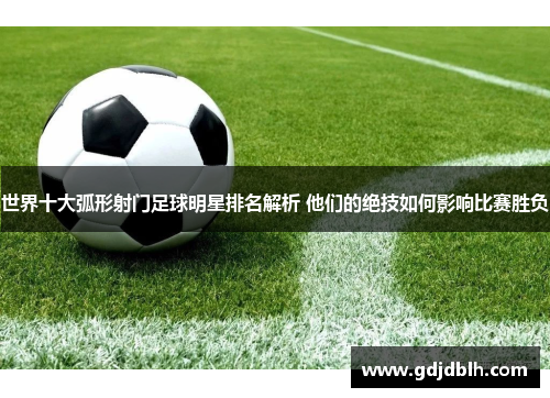 世界十大弧形射门足球明星排名解析 他们的绝技如何影响比赛胜负
